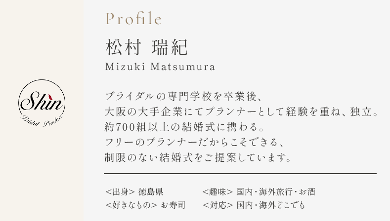 Profile 松村瑞紀 ブライダルの専門学校を卒業後、大阪の大手企業にてプランナーとして経験を重ね、独立。約700組以上の結婚式に携わる。フリーのプランナーだからこそできる、制限のない結婚式をご提案しています。